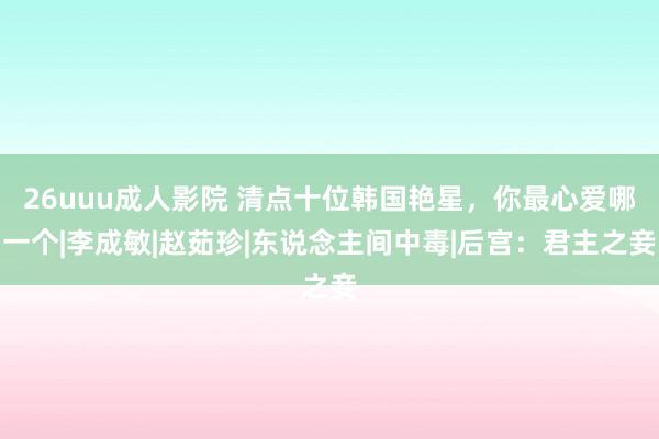 26uuu成人影院 清点十位韩国艳星，你最心爱哪一个|李成敏|赵茹珍|东说念主间中毒|后宫：君主之妾