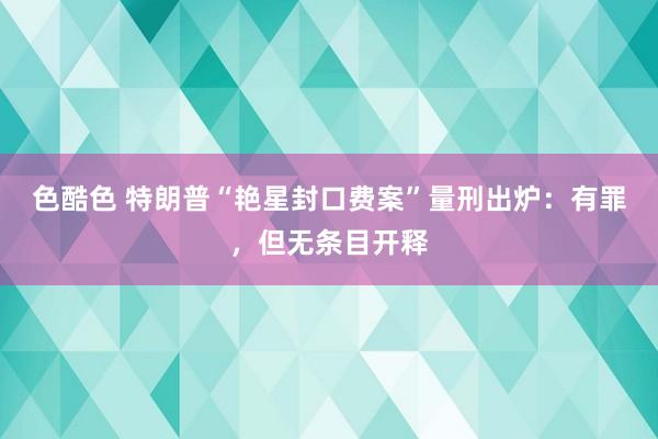 色酷色 特朗普“艳星封口费案”量刑出炉：有罪，但无条目开释