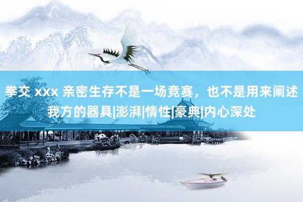 拳交 xxx 亲密生存不是一场竞赛，也不是用来阐述我方的器具|澎湃|情性|豪典|内心深处
