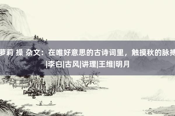 萝莉 操 杂文：在唯好意思的古诗词里，触摸秋的脉搏|李白|古风|讲理|王维|明月