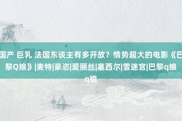 国产 巨乳 法国东谈主有多开放？情势超大的电影《巴黎Q娘》|麦特|豪恣|爱丽丝|塞西尔|雪迷宫|巴黎q娘