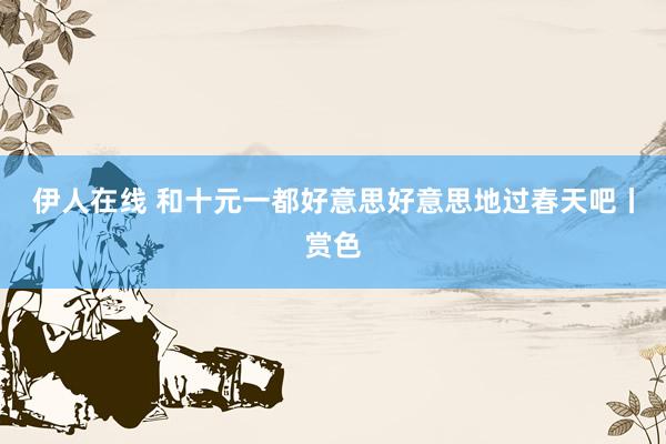 伊人在线 和十元一都好意思好意思地过春天吧丨赏色