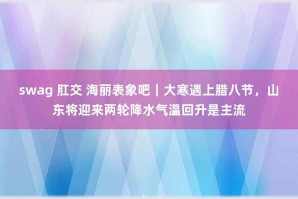 swag 肛交 海丽表象吧｜大寒遇上腊八节，山东将迎来两轮降水气温回升是主流