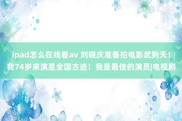 ipad怎么在线看av 刘晓庆准备拍电影武则天！我74岁来演是全国古迹！我是最佳的演员|电视剧