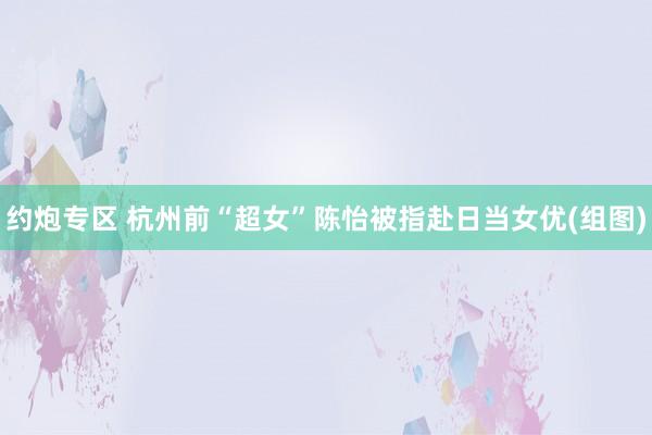 约炮专区 杭州前“超女”陈怡被指赴日当女优(组图)