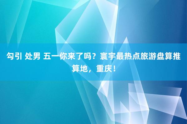 勾引 处男 五一你来了吗？寰宇最热点旅游盘算推算地，重庆！