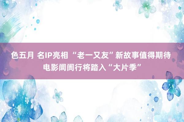 色五月 名IP亮相 “老一又友”新故事值得期待 电影阛阓行将踏入“大片季”