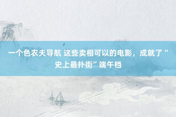 一个色农夫导航 这些卖相可以的电影，成就了“史上最扑街”端午档