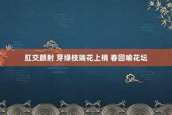 肛交颜射 芽绿枝端花上梢 春回喻花坛