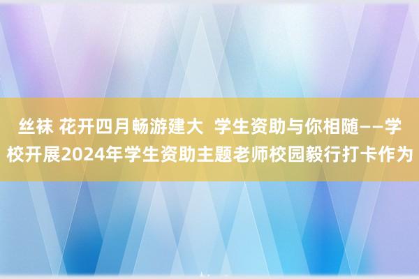 丝袜 花开四月畅游建大  学生资助与你相随——学校开展2024年学生资助主题老师校园毅行打卡作为