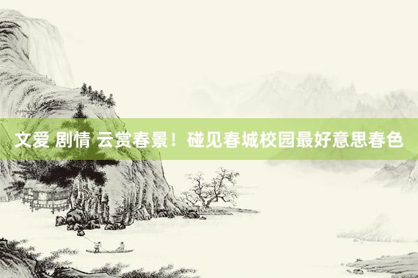 文爱 剧情 云赏春景！碰见春城校园最好意思春色