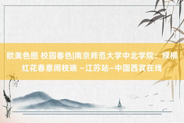 欧美色图 校园春色|南京师范大学中北学院：绿柳红花春意闹枝端 —江苏站—中国西宾在线