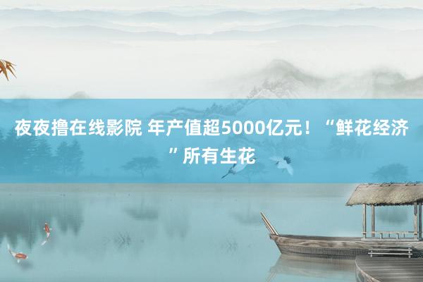 夜夜撸在线影院 年产值超5000亿元！“鲜花经济”所有生花