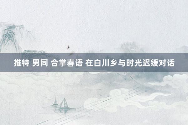 推特 男同 合掌春语 在白川乡与时光迟缓对话