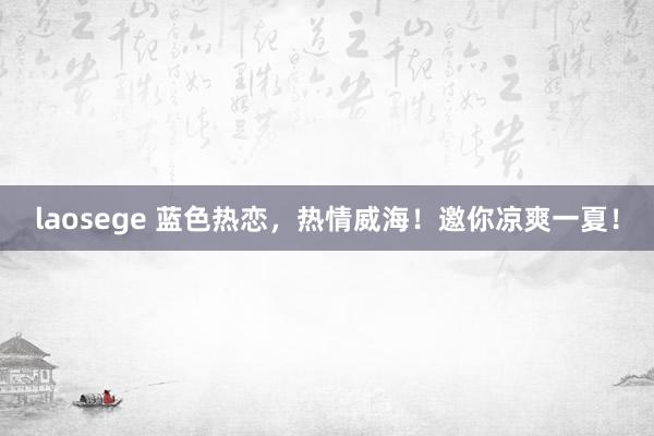 laosege 蓝色热恋，热情威海！邀你凉爽一夏！