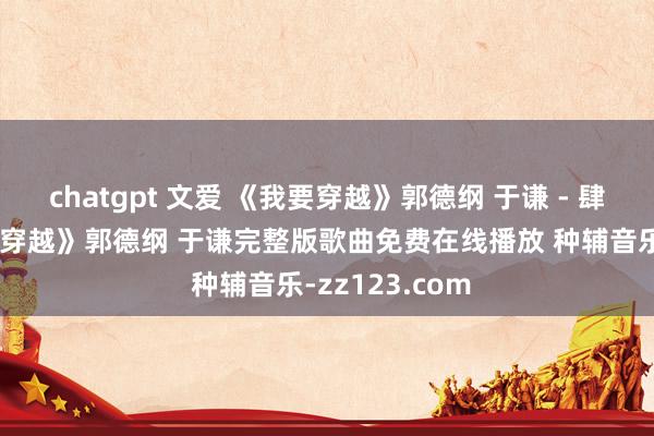 chatgpt 文爱 《我要穿越》郭德纲 于谦 - 肆意风烟 《我要穿越》郭德纲 于谦完整版歌曲免费在线播放 种辅音乐-zz123.com