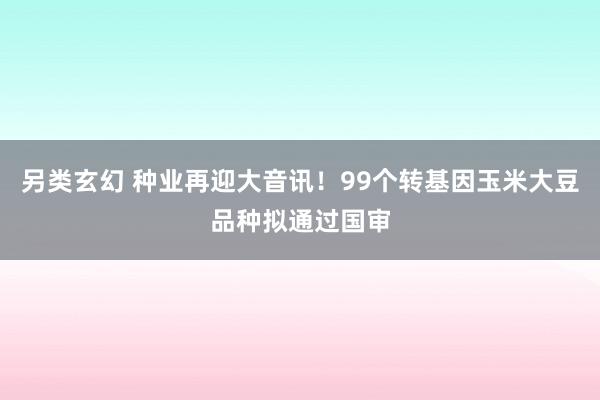 另类玄幻 种业再迎大音讯！99个转基因玉米大豆品种拟通过国审