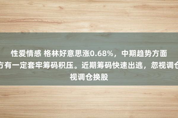 性爱情感 格林好意思涨0.68%，中期趋势方面，上方有一定套牢筹码积压。近期筹码快速出逃，忽视调仓换股