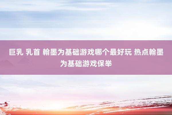 巨乳 乳首 翰墨为基础游戏哪个最好玩 热点翰墨为基础游戏保举