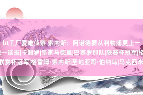 bt工厂爱唯侦察 索内斯：阿诺德要从利物浦更上一个台阶，那么皇马是独一选拔|卡佩罗|皇家马德里|巴塞罗那队|联赛杯冠军|格雷姆·索内斯|圣地亚哥·伯纳乌|马克西米利安·阿诺德