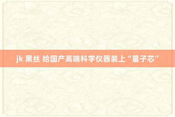 jk 黑丝 给国产高端科学仪器装上“量子芯”