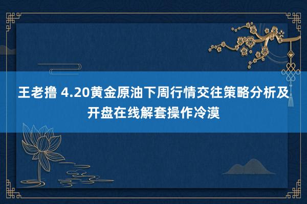 王老撸 4.20黄金原油下周行情交往策略分析及开盘在线解套操作冷漠