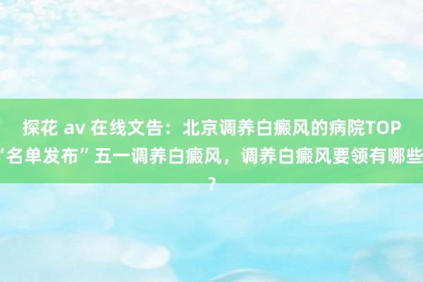 探花 av 在线文告：北京调养白癜风的病院TOP“名单发布”五一调养白癜风，调养白癜风要领有哪些？