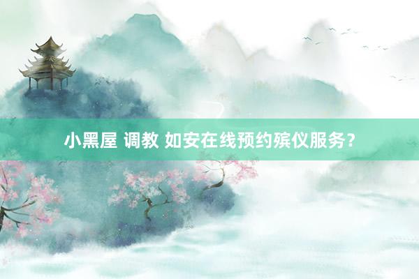 小黑屋 调教 如安在线预约殡仪服务？