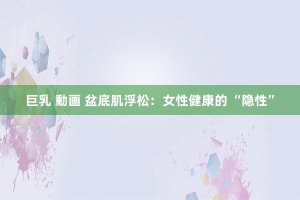 巨乳 動画 盆底肌浮松：女性健康的 “隐性”