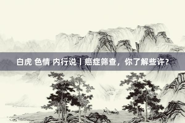 白虎 色情 内行说丨癌症筛查，你了解些许？