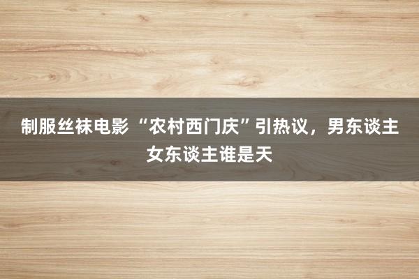 制服丝袜电影 “农村西门庆”引热议，男东谈主女东谈主谁是天