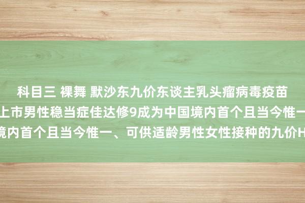 科目三 裸舞 默沙东九价东谈主乳头瘤病毒疫苗（酿酒酵母）在华获批上市男性稳当症佳达修9成为中国境内首个且当今惟一、可供适龄男性女性接种的九价HPV疫苗