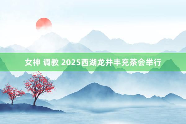 女神 调教 2025西湖龙井丰充茶会举行