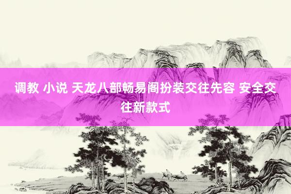 调教 小说 天龙八部畅易阁扮装交往先容 安全交往新款式