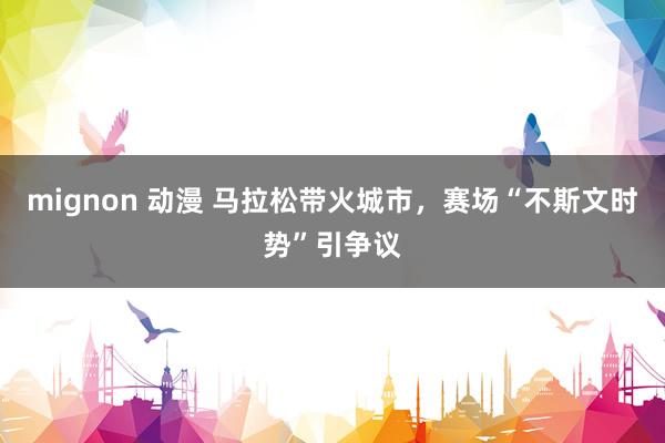 mignon 动漫 马拉松带火城市，赛场“不斯文时势”引争议