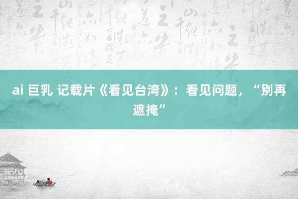 ai 巨乳 记载片《看见台湾》：看见问题，“别再遮掩”
