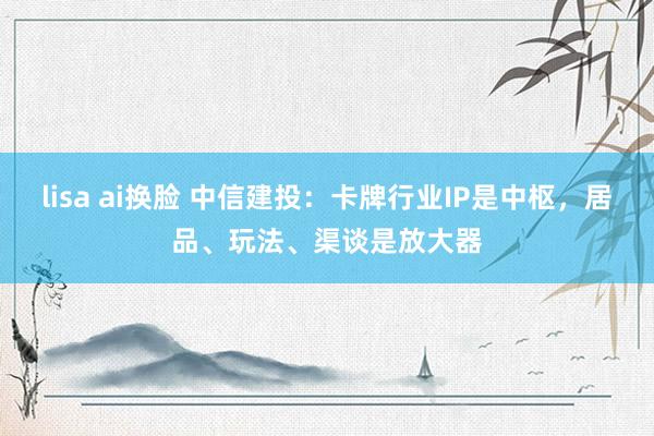 lisa ai换脸 中信建投：卡牌行业IP是中枢，居品、玩法、渠谈是放大器