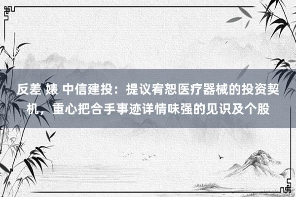 反差 婊 中信建投：提议宥恕医疗器械的投资契机，重心把合手事迹详情味强的见识及个股