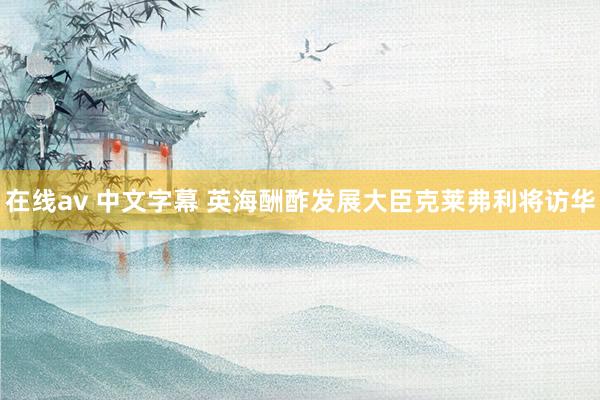 在线av 中文字幕 英海酬酢发展大臣克莱弗利将访华