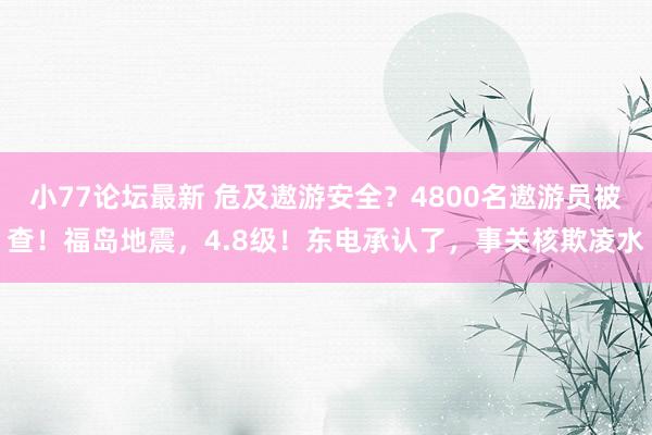 小77论坛最新 危及遨游安全？4800名遨游员被查！福岛地震，4.8级！东电承认了，事关核欺凌水