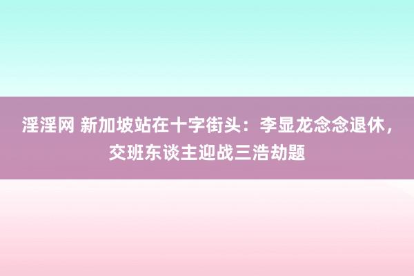 淫淫网 新加坡站在十字街头：李显龙念念退休，交班东谈主迎战三浩劫题
