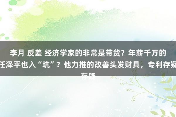 李月 反差 经济学家的非常是带货？年薪千万的任泽平也入“坑”？他力推的改善头发财具，专利存疑