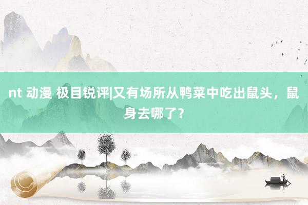 nt 动漫 极目锐评|又有场所从鸭菜中吃出鼠头，鼠身去哪了？