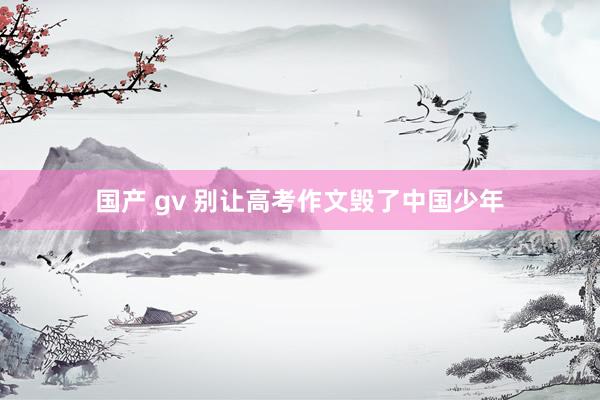国产 gv 别让高考作文毁了中国少年