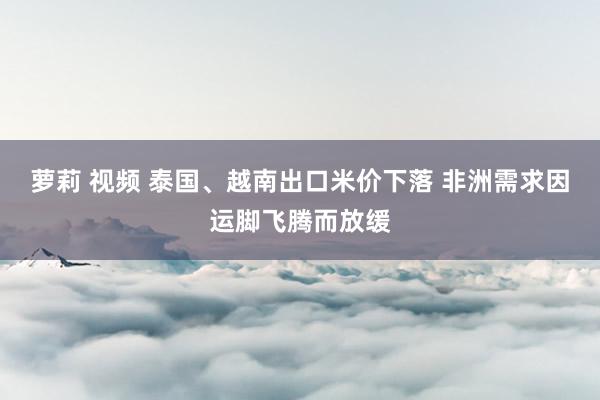 萝莉 视频 泰国、越南出口米价下落 非洲需求因运脚飞腾而放缓