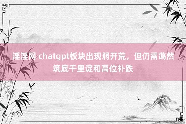 淫淫网 chatgpt板块出现弱开荒，但仍需蔼然筑底千里淀和高位补跌