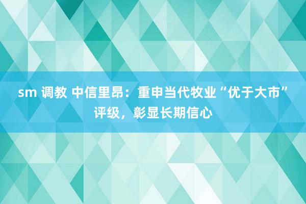 sm 调教 中信里昂：重申当代牧业“优于大市”评级，彰显长期信心