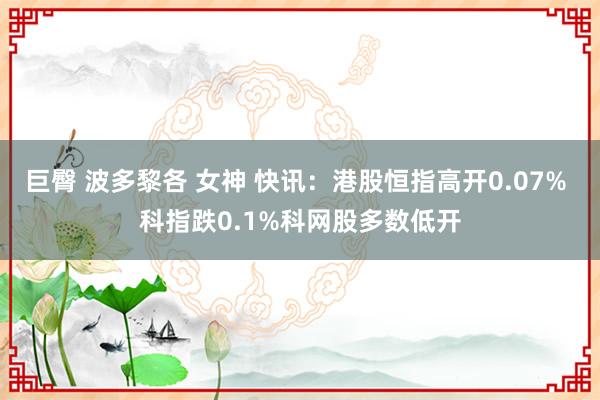 巨臀 波多黎各 女神 快讯：港股恒指高开0.07% 科指跌0.1%科网股多数低开