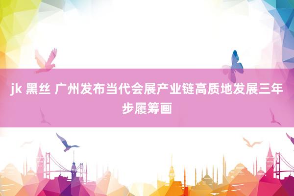 jk 黑丝 广州发布当代会展产业链高质地发展三年步履筹画