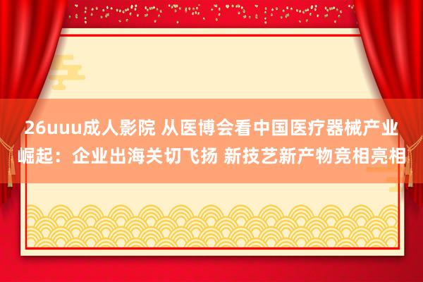 26uuu成人影院 从医博会看中国医疗器械产业崛起：企业出海关切飞扬 新技艺新产物竞相亮相